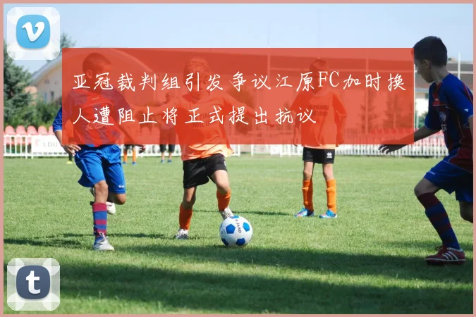 亚冠裁判组引发争议江原FC加时换人遭阻止将正式提出抗议