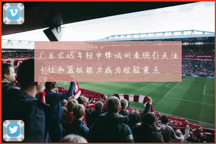 广东宏远年轻中锋试训表现引关注卡位和篮板能力成为检验重点