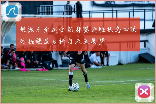 樊振东全运会热身赛连胜状态回暖对抗强度分析与未来展望