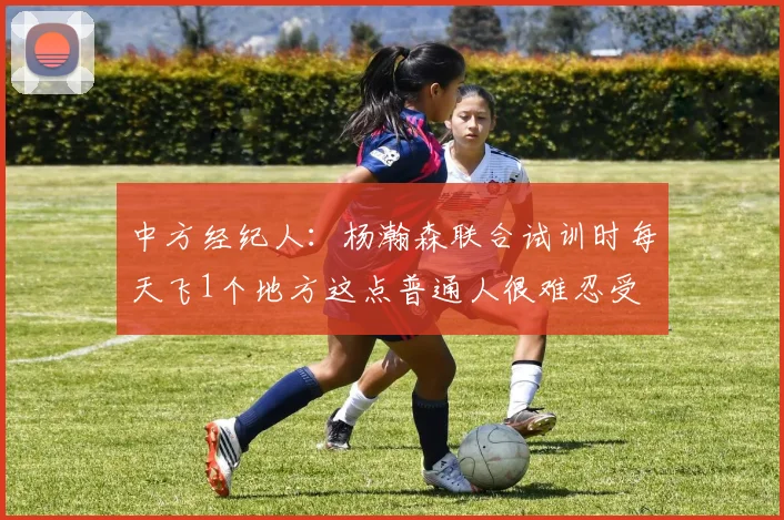 中方经纪人：杨瀚森联合试训时每天飞1个地方这点普通人很难忍受