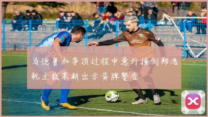 马德鲁加争顶过程中意外撞倒郑浩乾主裁果断出示黄牌警告