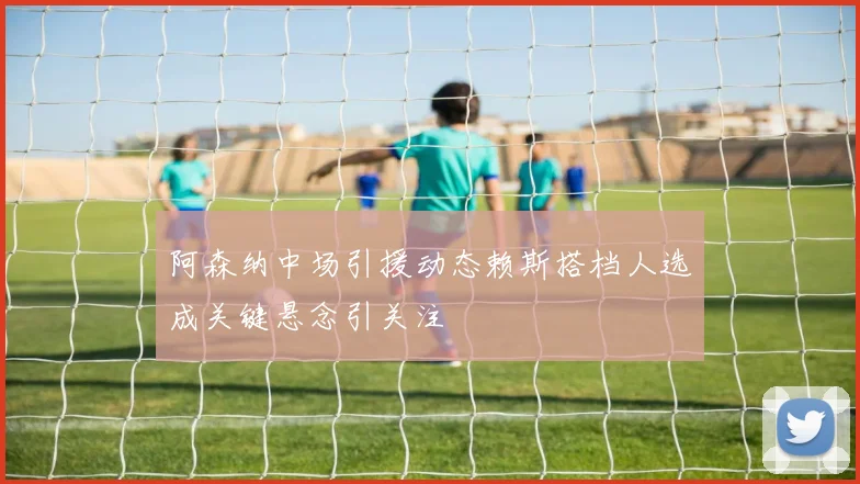 阿森纳中场引援动态赖斯搭档人选成关键悬念引关注